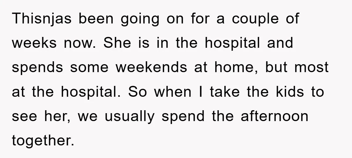 Thisnjas been going on for a couple of weeks now. She is in the hospital and spends some weekends at home, but most at the hospital. So when I take...