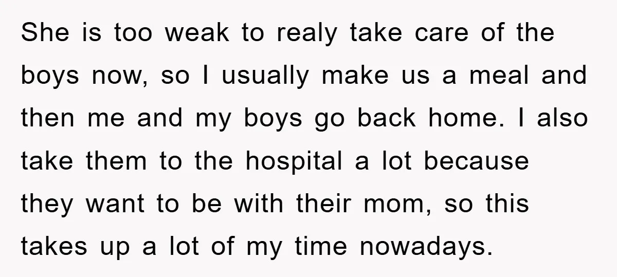 She is too weak to realy take care of the boys now, so I usually make us a meal and then me and my boys go back home. I also...