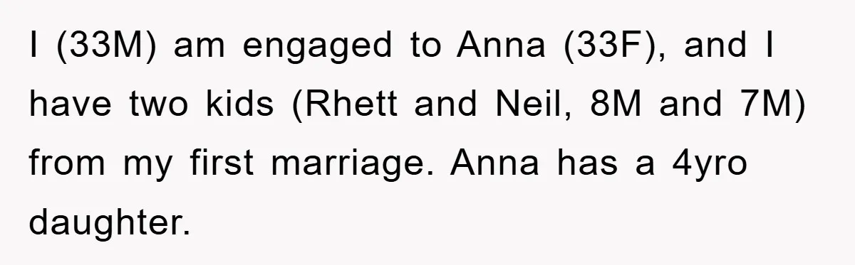 I (33M) am engaged to Anna (33F), and I have two kids (Rhett and Neil, 8M and 7M) from my first marriage. Anna has a 4yro daughter.