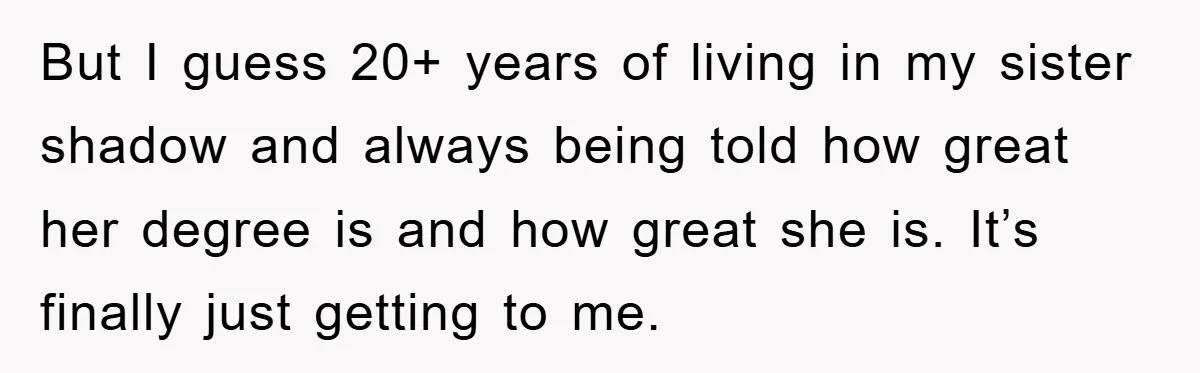 But I guess 20+ years of living in my sister shadow and always being told how great her degree is and how great she is. It’s finally just getting to...
