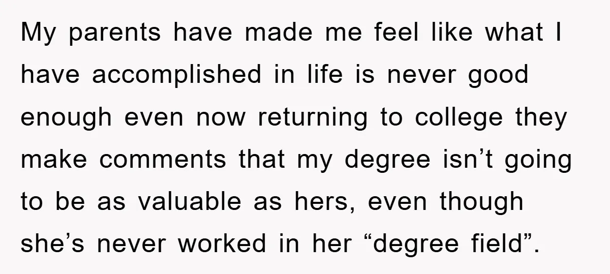 My parents have made me feel like what I have accomplished in life is never good enough even now returning to college they make comments that my degree isn’t going...