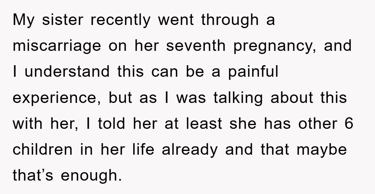 My sister recently went through a miscarriage on her seventh pregnancy, and I understand this can be a painful experience, but as I was talking about this with her, I...