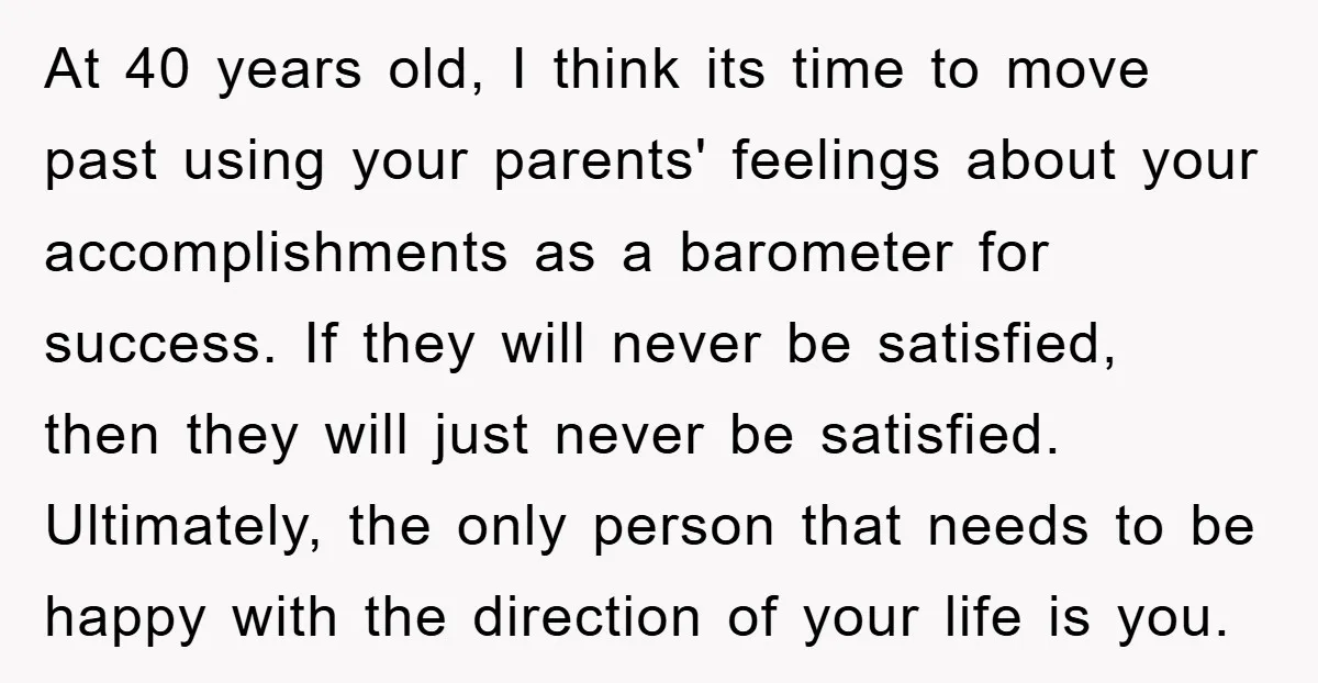 At 40 years old, I think its time to move past using your parents' feelings about your accomplishments as a barometer for success. If they will never be satisfied, then...