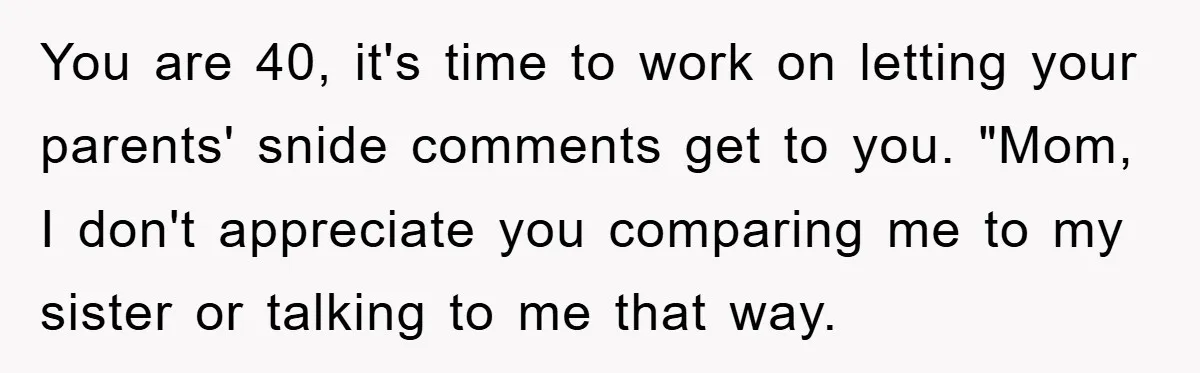 You are 40, it's time to work on letting your parents' snide comments get to you. "Mom, I don't appreciate you comparing me to my sister or talking to me...