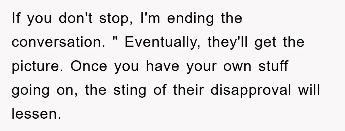 If you don't stop, I'm ending the conversation. " Eventually, they'll get the picture. Once you have your own stuff going on, the sting of their disapproval will lessen.