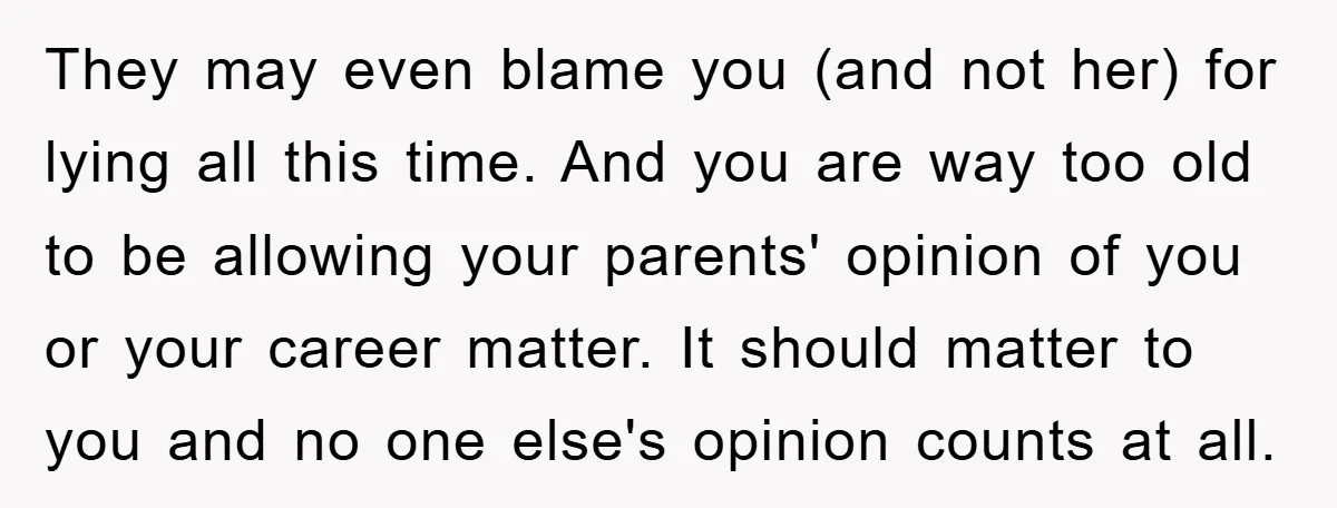 They may even blame you (and not her) for lying all this time. And you are way too old to be allowing your parents' opinion of you or your career...