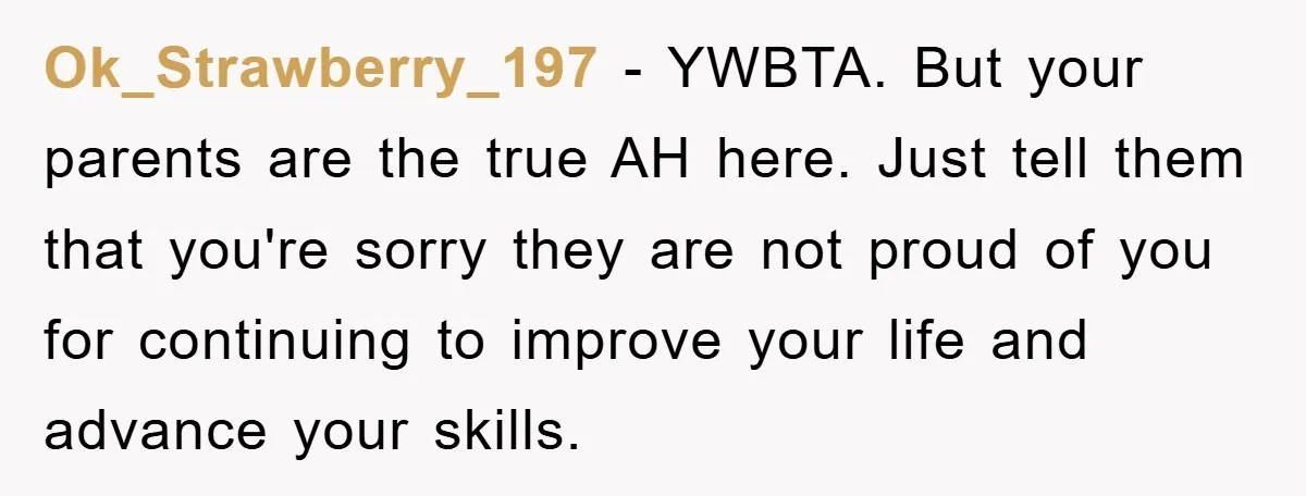 Ok_Strawberry_197 − YWBTA. But your parents are the true AH here. Just tell them that you're sorry they are not proud of you for continuing to improve your life and...
