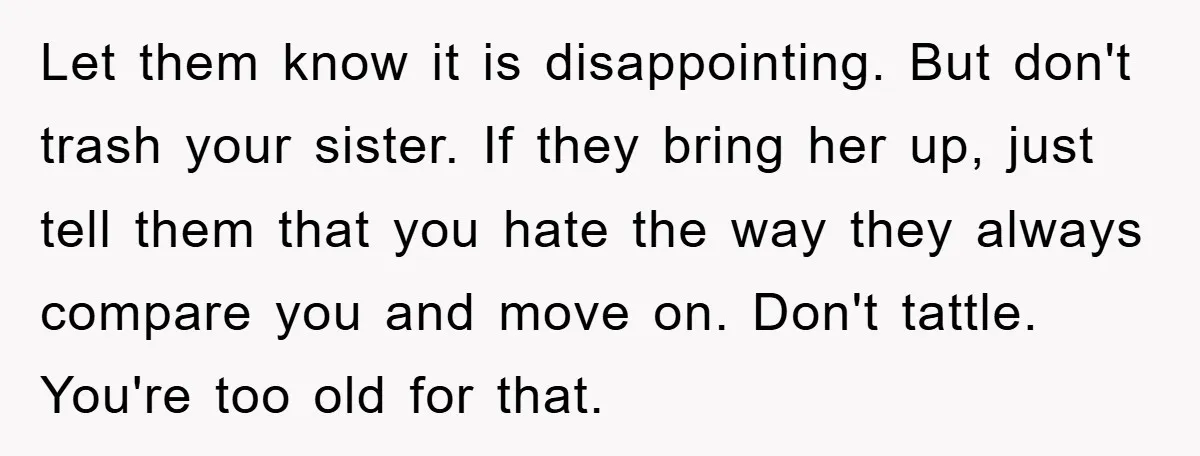 Let them know it is disappointing. But don't trash your sister. If they bring her up, just tell them that you hate the way they always compare you and move...