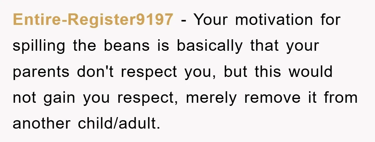 Entire-Register9197 − Your motivation for spilling the beans is basically that your parents don't respect you, but this would not gain you respect, merely remove it from another child/adult.