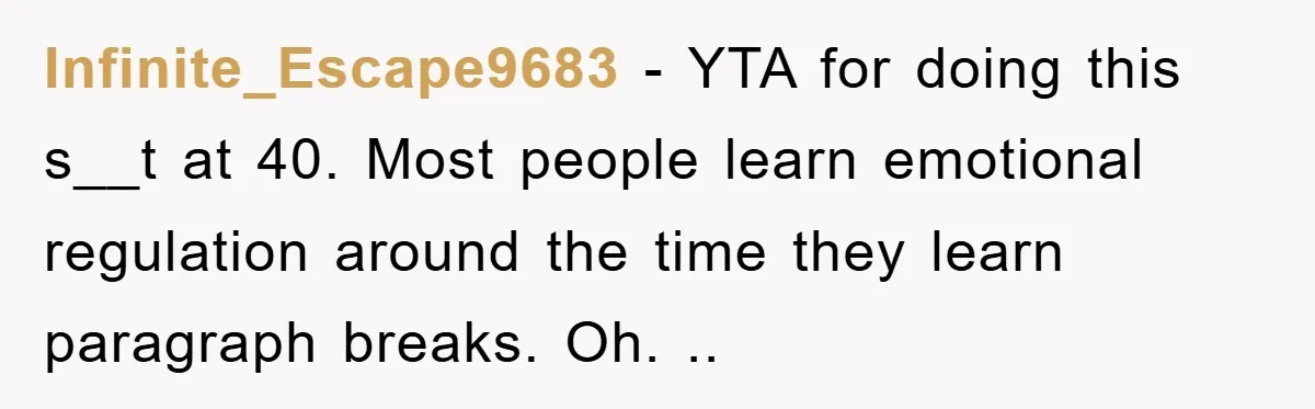 Infinite_Escape9683 − YTA for doing this s__t at 40. Most people learn emotional regulation around the time they learn paragraph breaks. Oh. ..