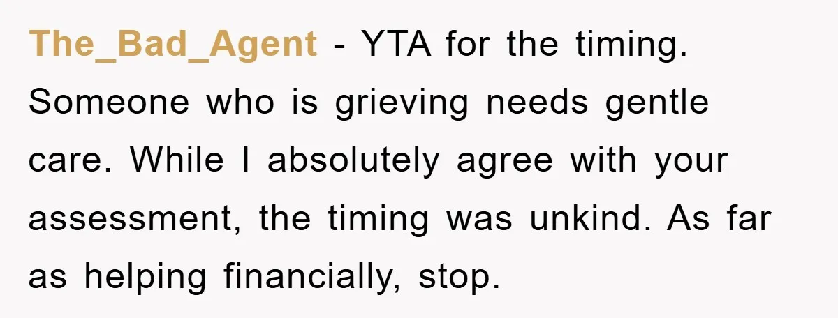 The_Bad_Agent − YTA for the timing. Someone who is grieving needs gentle care. While I absolutely agree with your assessment, the timing was unkind. As far as helping financially, stop.