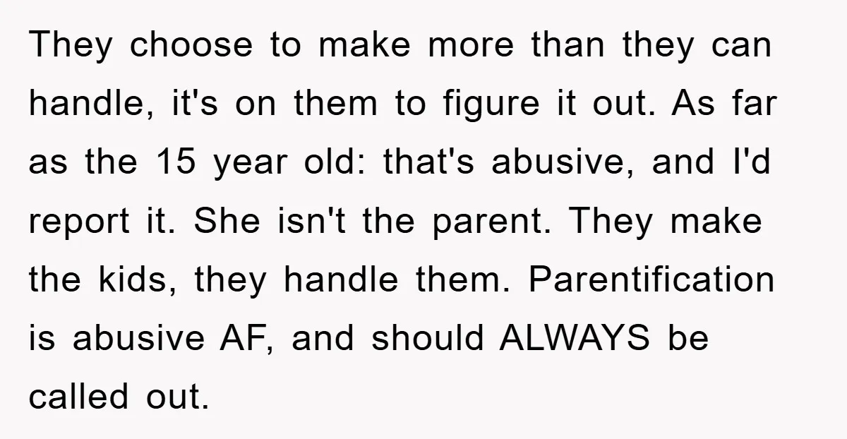 They choose to make more than they can handle, it's on them to figure it out. As far as the 15 year old: that's abusive, and I'd report it. She...