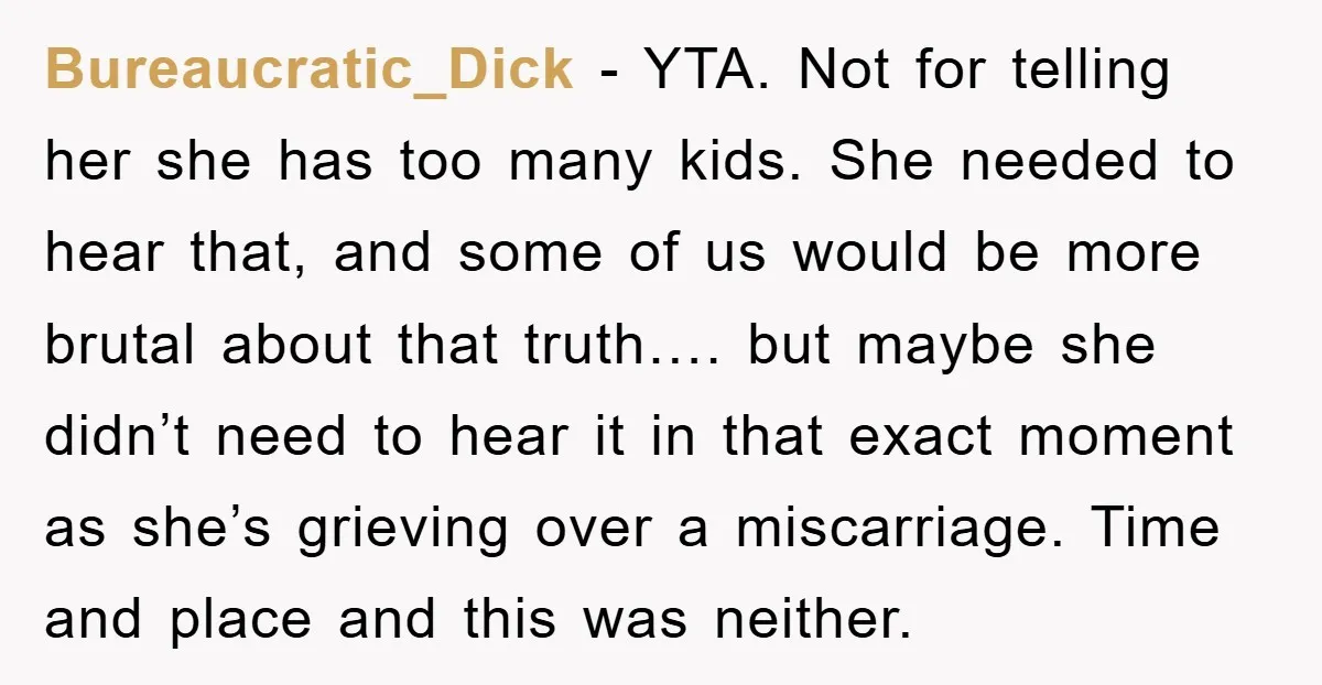Bureaucratic_Dick − YTA. Not for telling her she has too many kids. She needed to hear that, and some of us would be more brutal about that truth…. but maybe...