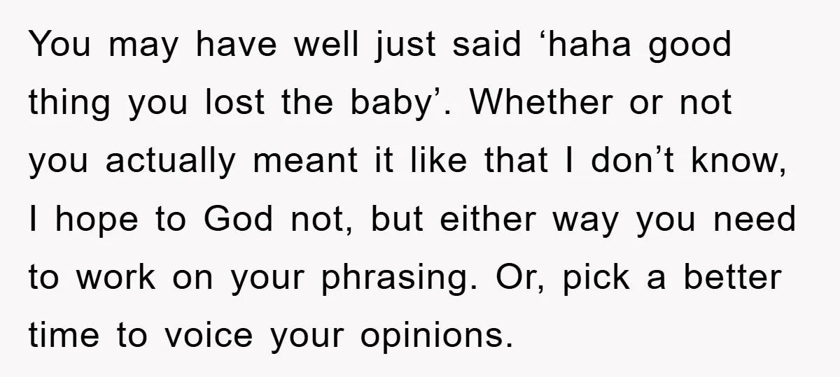 You may have well just said ‘haha good thing you lost the baby’. Whether or not you actually meant it like that I don’t know, I hope to God not,...