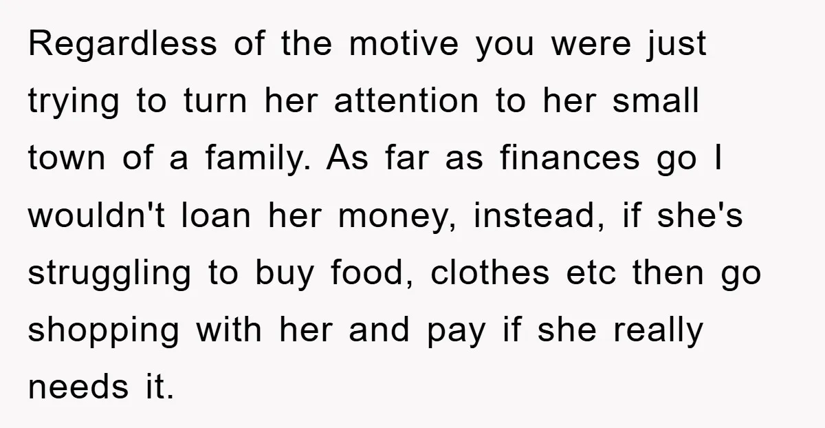 Regardless of the motive you were just trying to turn her attention to her small town of a family. As far as finances go I wouldn't loan her money, instead,...
