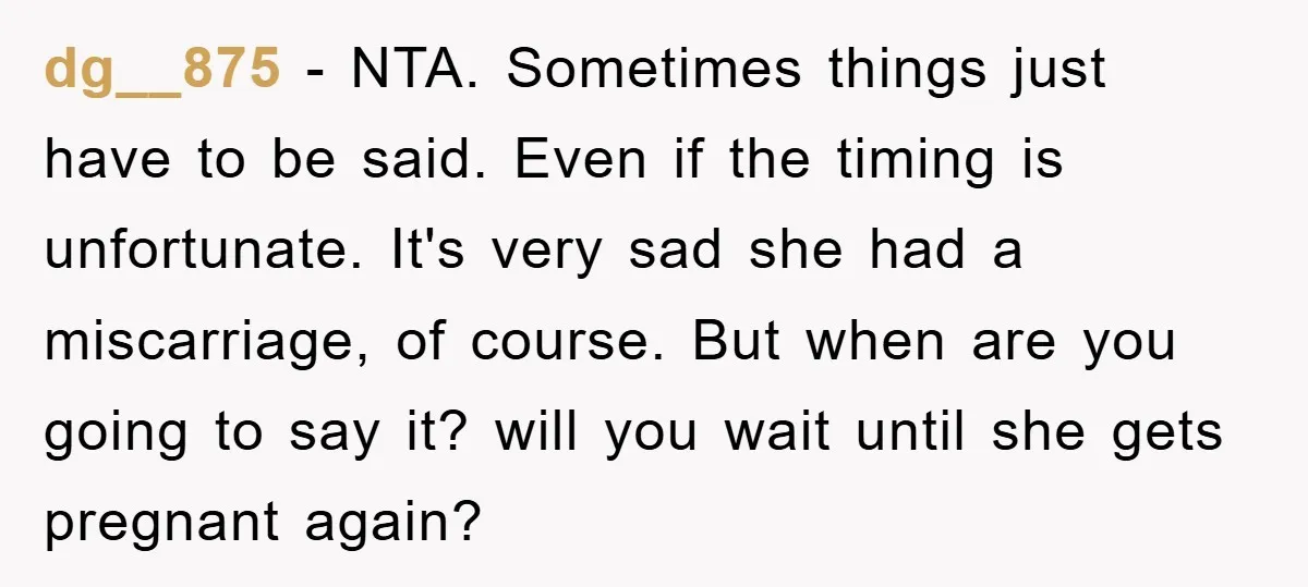 dg__875 − NTA. Sometimes things just have to be said. Even if the timing is unfortunate. It's very sad she had a miscarriage, of course. But when are you going...