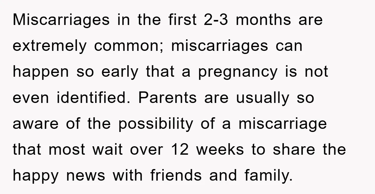 Miscarriages in the first 2-3 months are extremely common; miscarriages can happen so early that a pregnancy is not even identified. Parents are usually so aware of the possibility of...