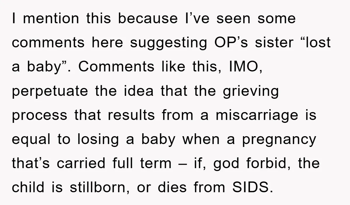 I mention this because I’ve seen some comments here suggesting OP’s sister “lost a baby”. Comments like this, IMO, perpetuate the idea that the grieving process that results from a...