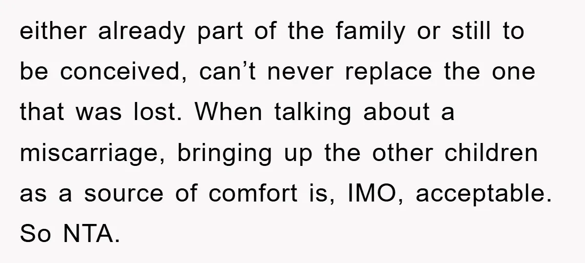 either already part of the family or still to be conceived, can’t never replace the one that was lost. When talking about a miscarriage, bringing up the other children as...