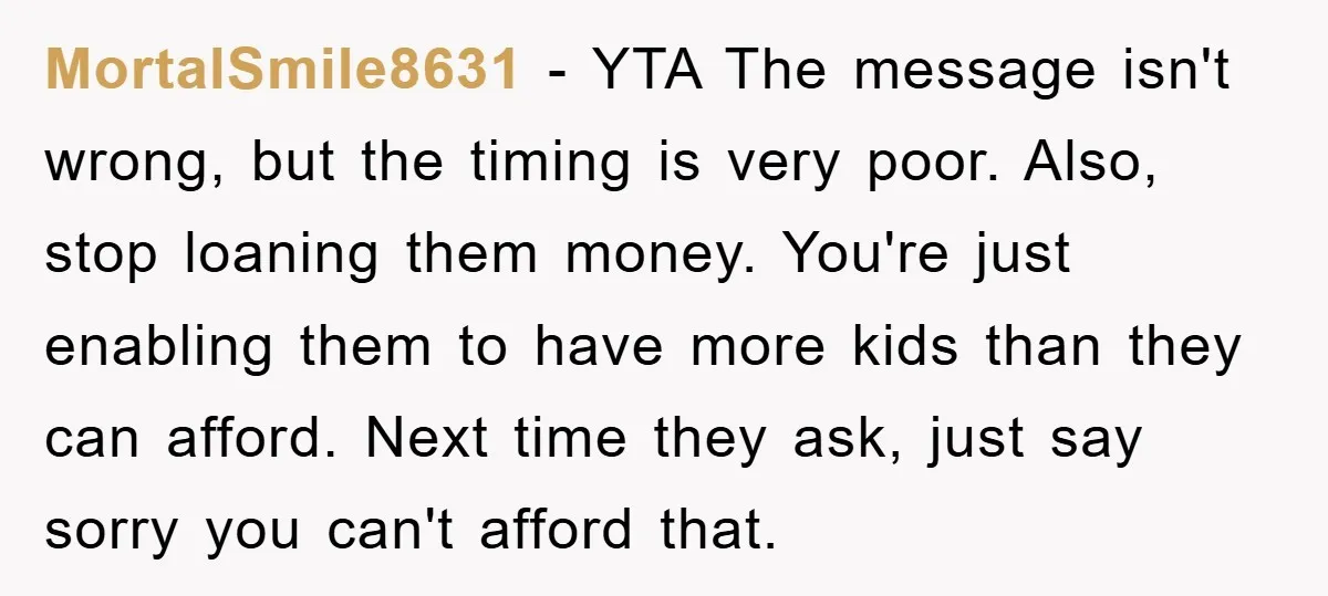 MortalSmile8631 − YTA The message isn't wrong, but the timing is very poor. Also, stop loaning them money. You're just enabling them to have more kids than they can afford....