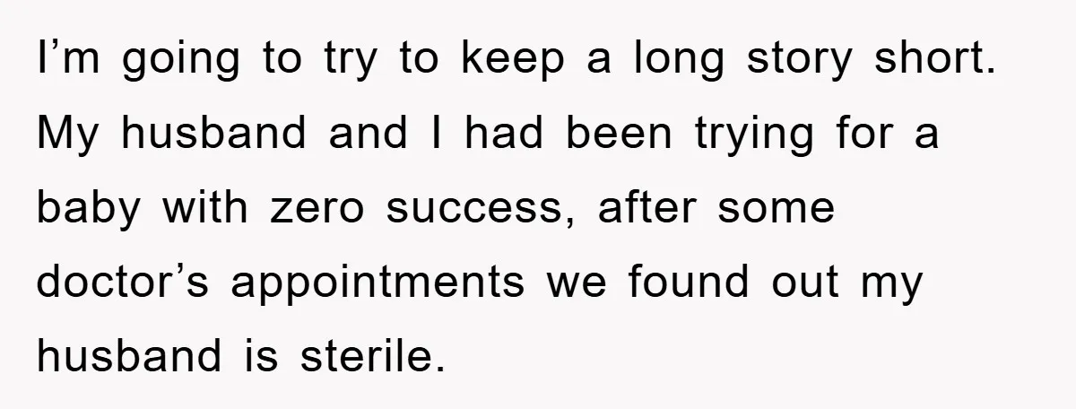 I’m going to try to keep a long story short. My husband and I had been trying for a baby with zero success, after some doctor’s appointments we found out...