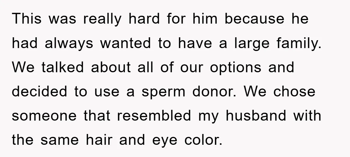 This was really hard for him because he had always wanted to have a large family. We talked about all of our options and decided to use a sperm donor....