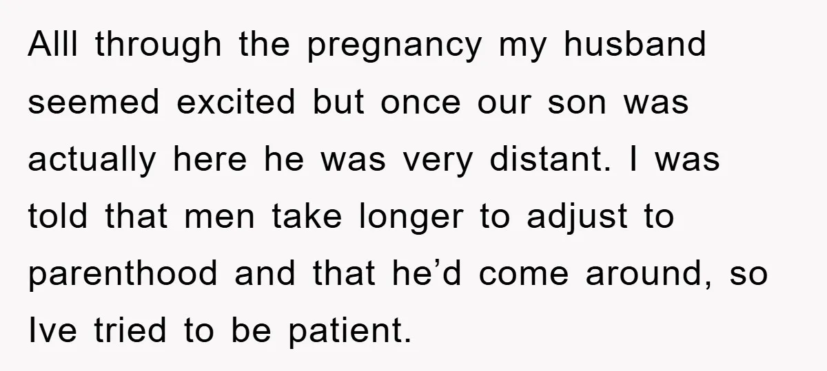 Alll through the pregnancy my husband seemed excited but once our son was actually here he was very distant. I was told that men take longer to adjust to parenthood...