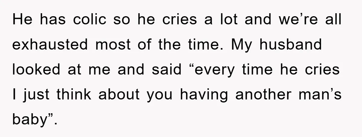 He has colic so he cries a lot and we’re all exhausted most of the time. My husband looked at me and said “every time he cries I just think...