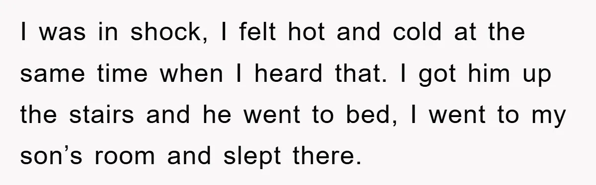 I was in shock, I felt hot and cold at the same time when I heard that. I got him up the stairs and he went to bed, I went...