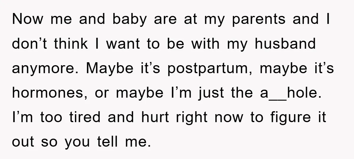 Now me and baby are at my parents and I don’t think I want to be with my husband anymore. Maybe it’s postpartum, maybe it’s hormones, or maybe I’m just...