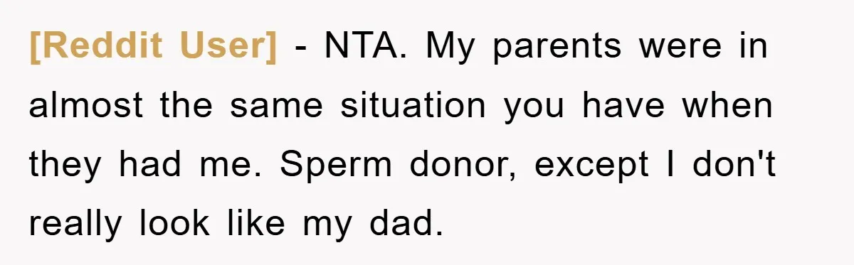 [Reddit User] − NTA. My parents were in almost the same situation you have when they had me. Sperm donor, except I don't really look like my dad.