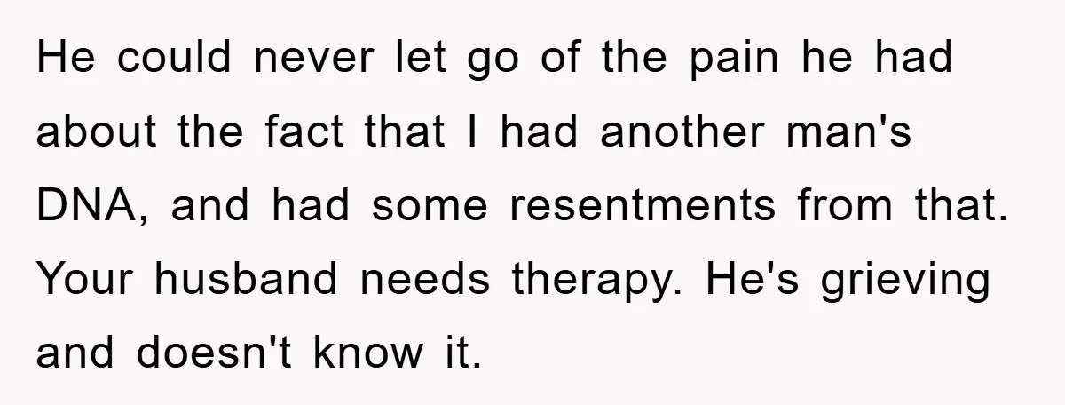 He could never let go of the pain he had about the fact that I had another man's DNA, and had some resentments from that. Your husband needs therapy. He's...