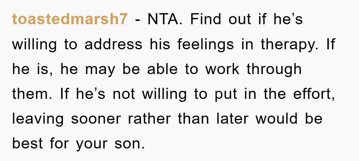 toastedmarsh7 − NTA. Find out if he’s willing to address his feelings in therapy. If he is, he may be able to work through them. If he’s not willing to...