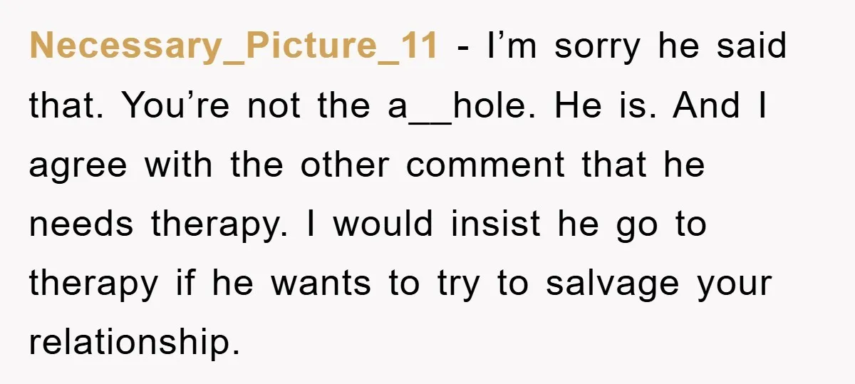 Necessary_Picture_11 − I’m sorry he said that. You’re not the a__hole. He is. And I agree with the other comment that he needs therapy. I would insist he go to...