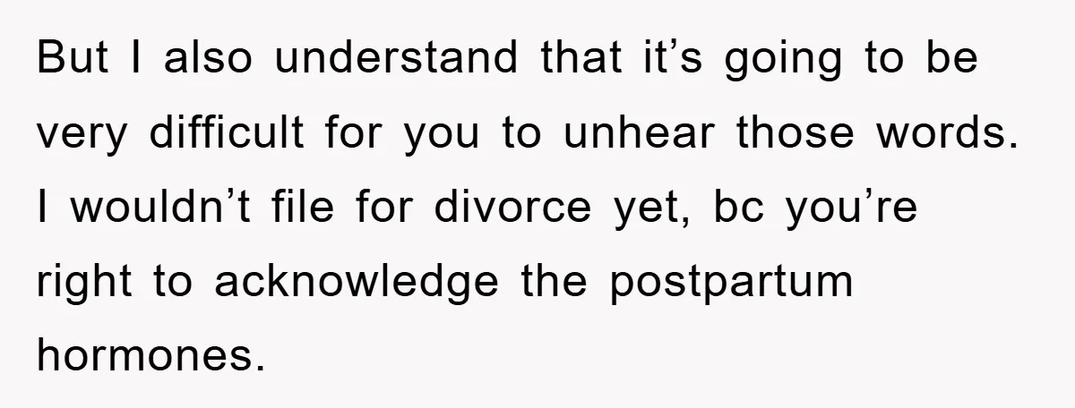 But I also understand that it’s going to be very difficult for you to unhear those words. I wouldn’t file for divorce yet, bc you’re right to acknowledge the postpartum...
