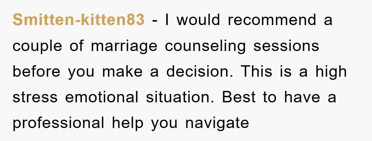 Smitten-kitten83 − I would recommend a couple of marriage counseling sessions before you make a decision. This is a high stress emotional situation. Best to have a professional help you...