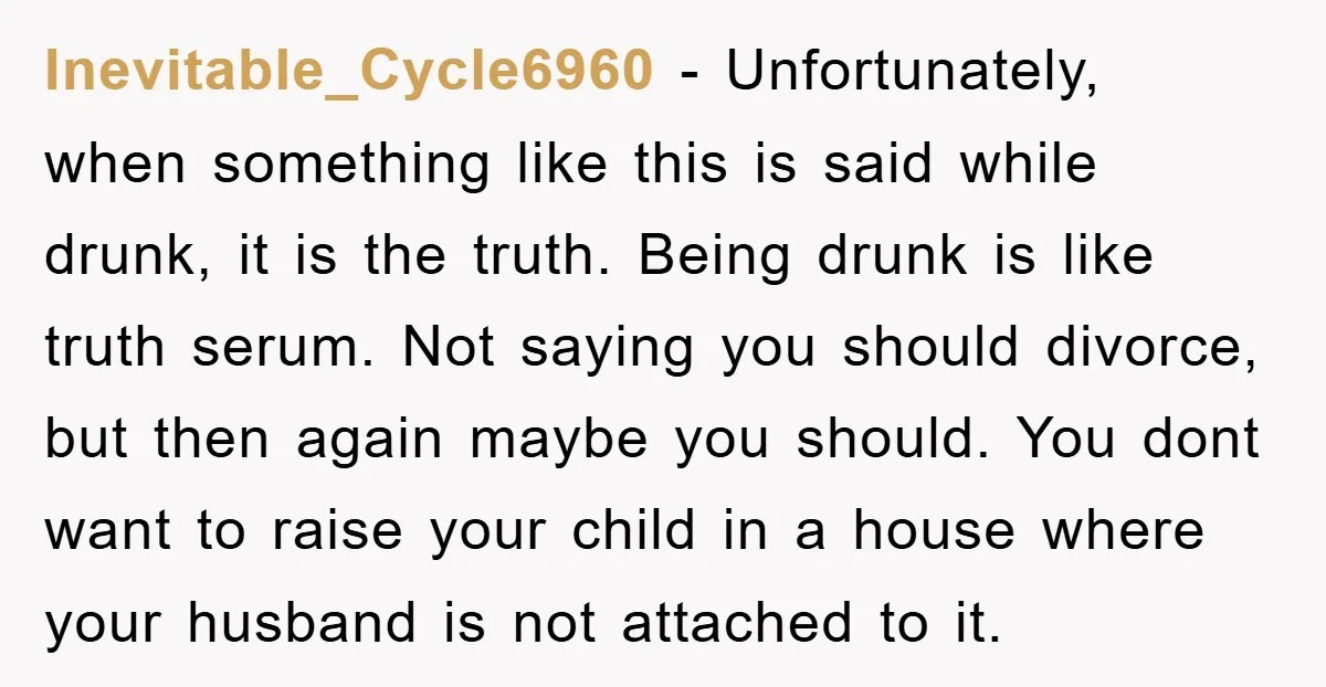 Inevitable_Cycle6960 − Unfortunately, when something like this is said while drunk, it is the truth. Being drunk is like truth serum. Not saying you should divorce, but then again maybe...