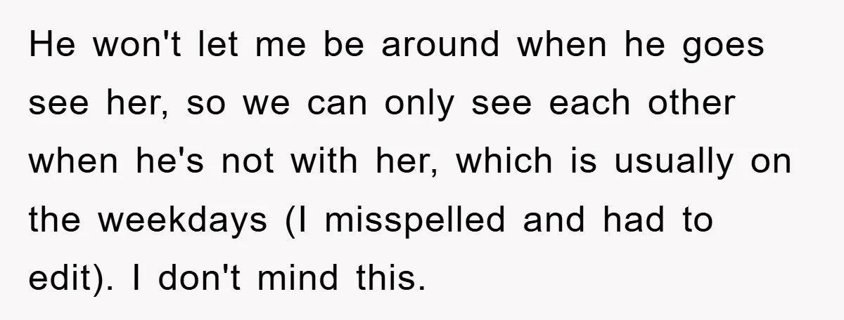 He won't let me be around when he goes see her, so we can only see each other when he's not with her, which is usually on the weekdays (I...
