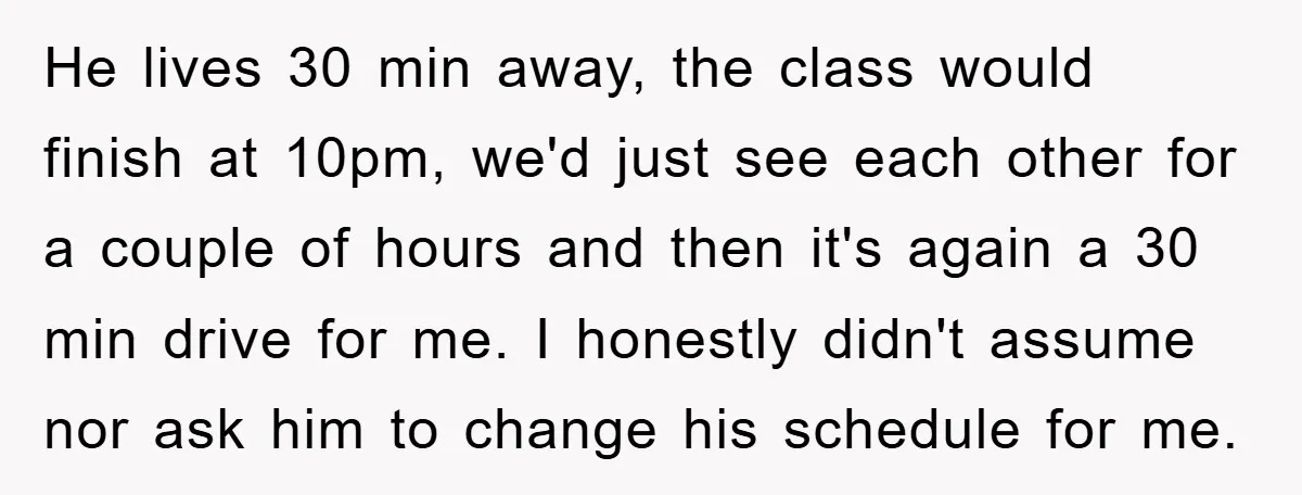 He lives 30 min away, the class would finish at 10pm, we'd just see each other for a couple of hours and then it's again a 30 min drive for...
