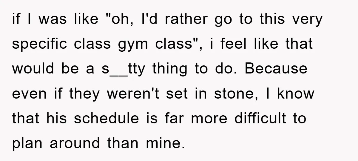 if I was like "oh, I'd rather go to this very specific class gym class", i feel like that would be a s__tty thing to do. Because even if they...