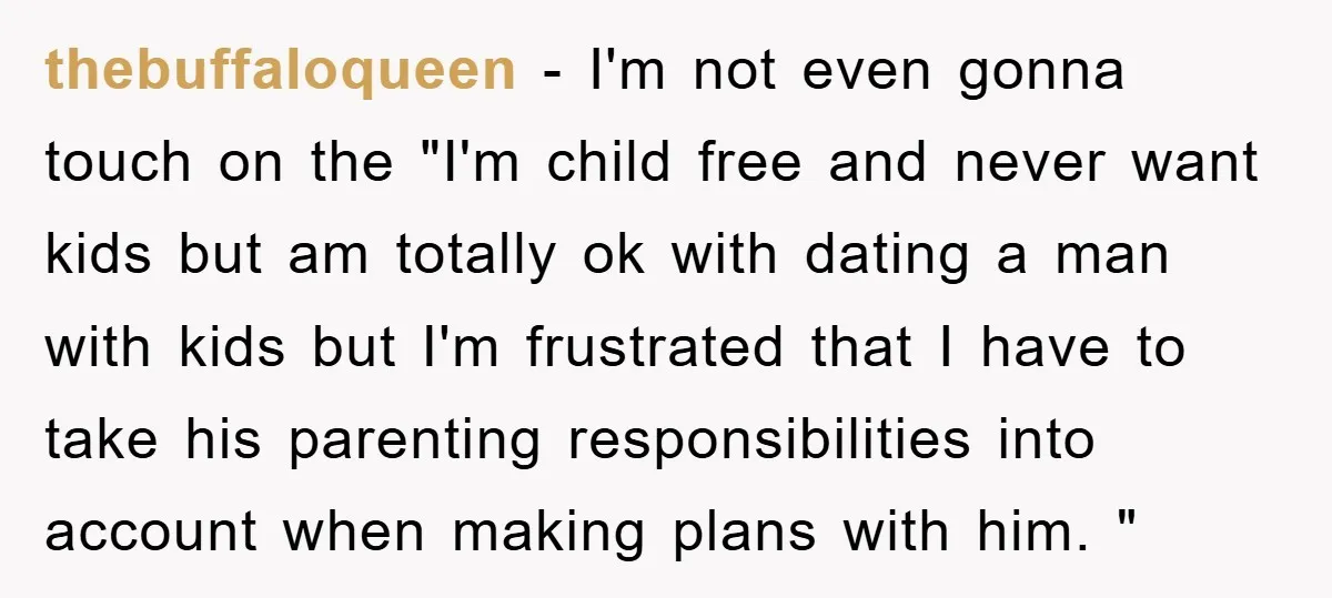 thebuffaloqueen − I'm not even gonna touch on the "I'm child free and never want kids but am totally ok with dating a man with kids but I'm frustrated that...