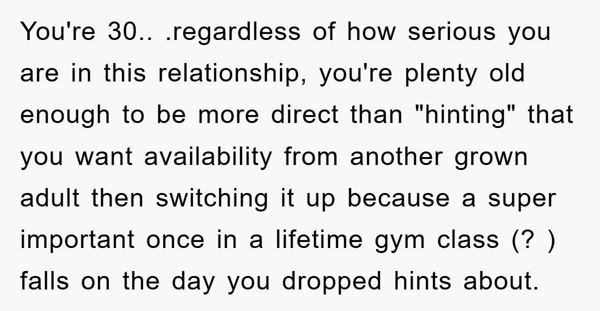 You're 30.. .regardless of how serious you are in this relationship, you're plenty old enough to be more direct than "hinting" that you want availability from another grown adult then...