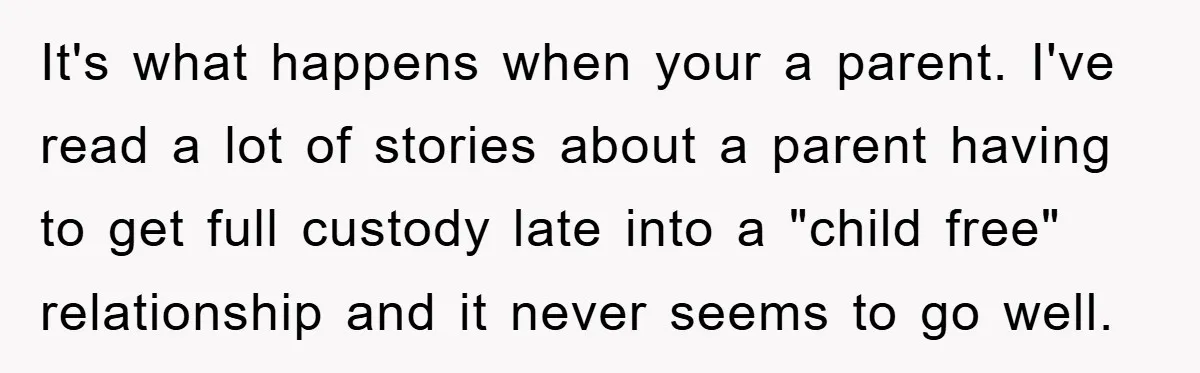 It's what happens when your a parent. I've read a lot of stories about a parent having to get full custody late into a "child free" relationship and it never...
