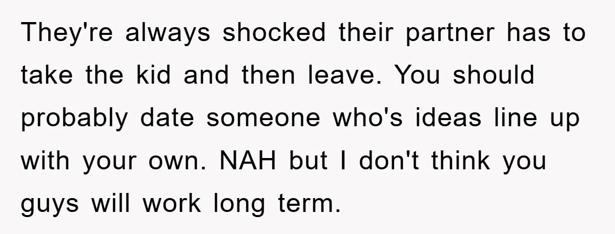 They're always shocked their partner has to take the kid and then leave. You should probably date someone who's ideas line up with your own. NAH but I don't think...