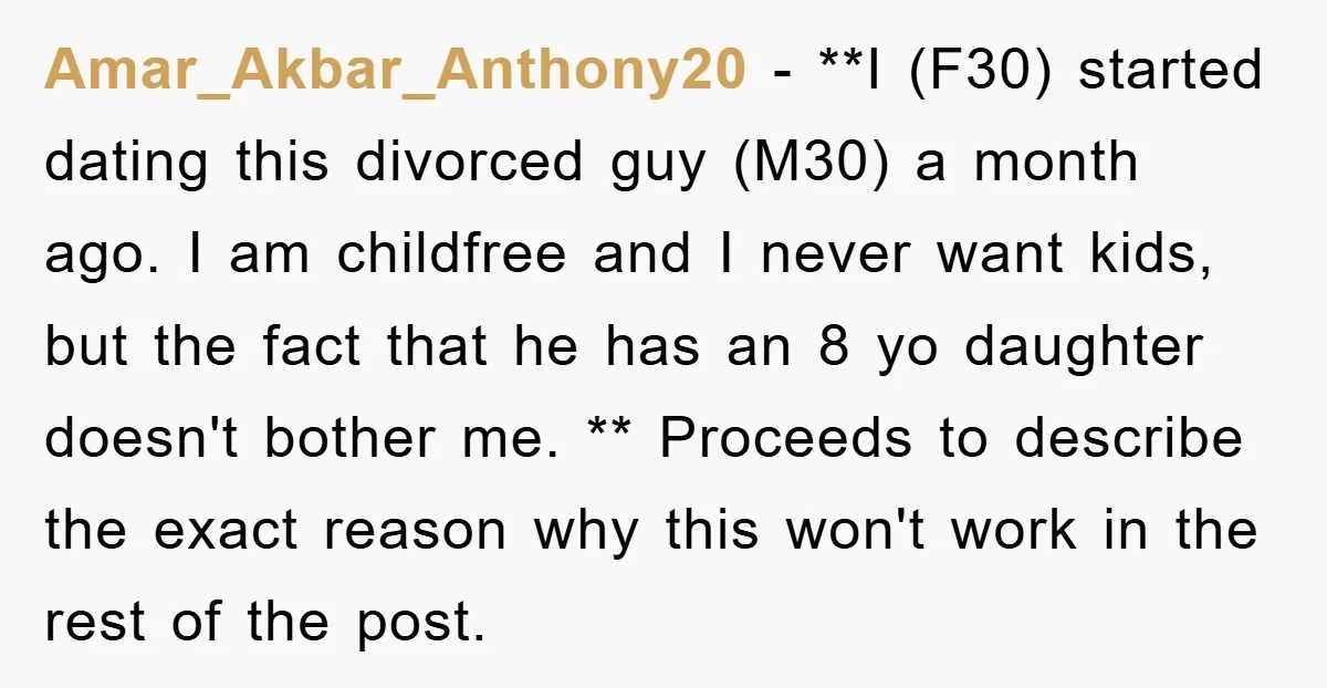 Amar_Akbar_Anthony20 − **I (F30) started dating this divorced guy (M30) a month ago. I am childfree and I never want kids, but the fact that he has an 8 yo...