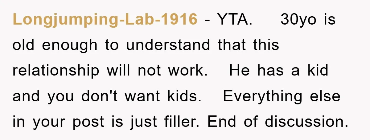 Longjumping-Lab-1916 − YTA. 30yo is old enough to understand that this relationship will not work. He has a kid and you don't want kids. Everything else in your post is...
