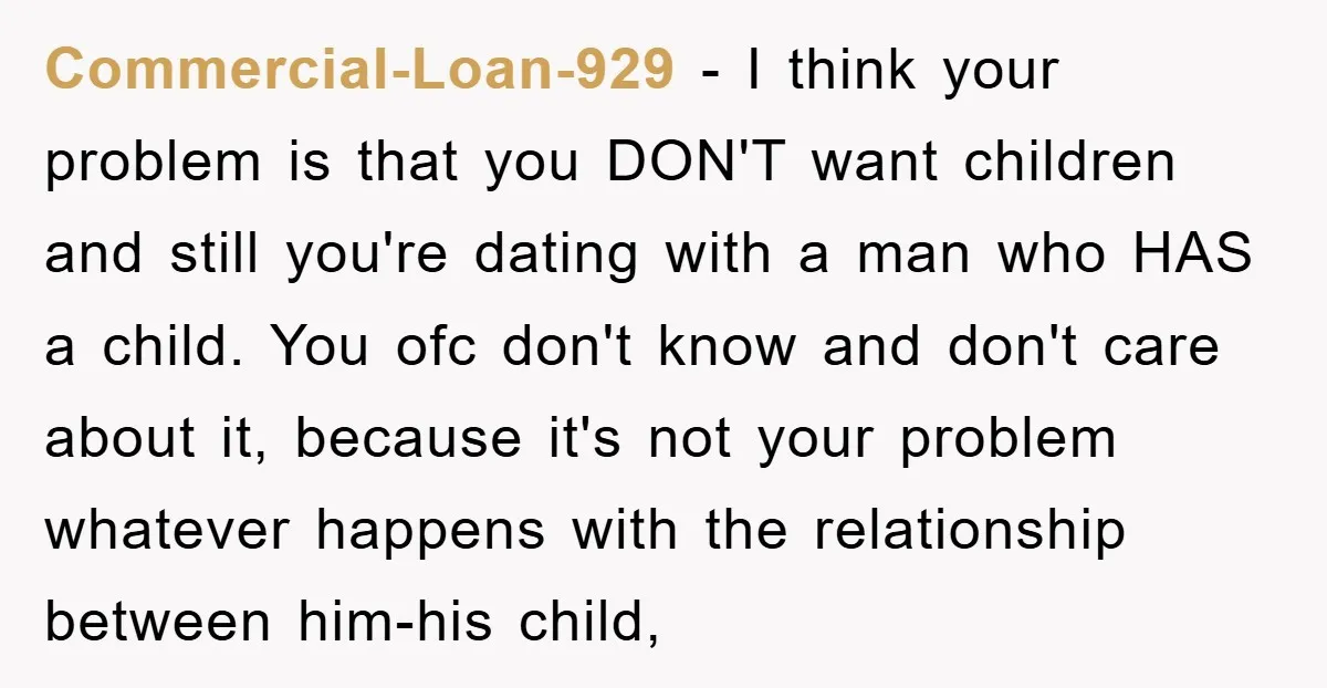 Commercial-Loan-929 − I think your problem is that you DON'T want children and still you're dating with a man who HAS a child. You ofc don't know and don't care...
