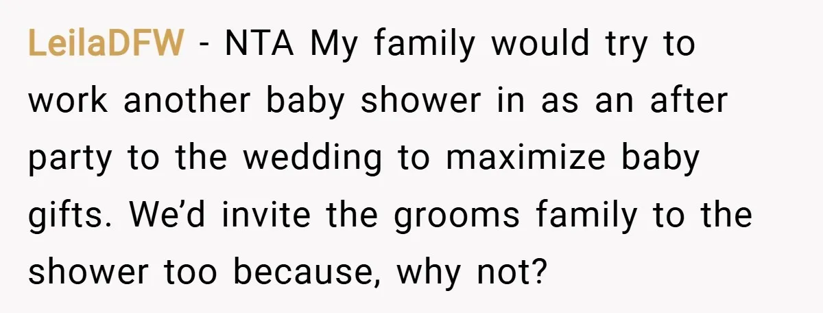 LeilaDFW − NTA My family would try to work another baby shower in as an after party to the wedding to maximize baby gifts. We’d invite the grooms family to...