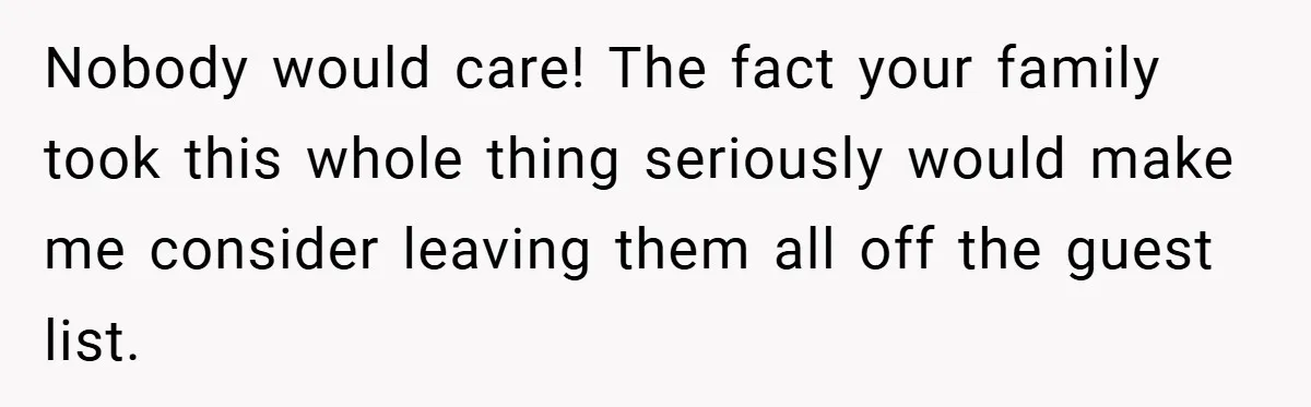 Nobody would care! The fact your family took this whole thing seriously would make me consider leaving them all off the guest list.