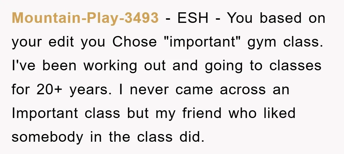 Mountain-Play-3493 − ESH - You based on your edit you Chose "important" gym class. I've been working out and going to classes for 20+ years. I never came across an...